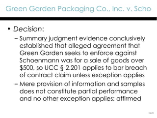 Green Garden Packaging Co., Inc. v. Schoen

• Decision:
  – Summary judgment evidence conclusively
    established that alleged agreement that
    Green Garden seeks to enforce against
    Schoenmann was for a sale of goods over
    $500, so UCC § 2.201 applies to bar breach
    of contract claim unless exception applies
  – Mere provision of information and samples
    does not constitute partial performance
    and no other exception applies; affirmed

                                                 16-21
 