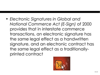 Cyberlaw

• Electronic Signatures in Global and
  National Commerce Act (E-Sign) of 2000
  provides that in interstate commerce
  transactions, an electronic signature has
  the same legal effect as a handwritten
  signature, and an electronic contract has
  the same legal effect as a traditionally-
  printed contract



                                              16-22
 