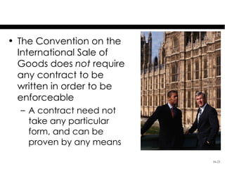 The CISG and a Writing
• The Convention on the
  International Sale of
  Goods does not require
  any contract to be
  written in order to be
  enforceable
  – A contract need not
    take any particular
    form, and can be
    proven by any means

                               16-23
 