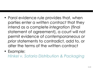 The Parol Evidence Rule

• Parol evidence rule provides that, when
  parties enter a written contract that they
  intend as a complete integration (final
  statement of agreement), a court will not
  permit evidence of contemporaneous or
  prior statements to contradict, add to, or
  alter the terms of the written contract
• Example:
  Hinkel v. Sataria Distribution & Packaging

                                               16-24
 