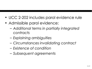 More on Parol Evidence

• UCC 2-202 includes parol evidence rule
• Admissible parol evidence:
  – Additional terms in partially integrated
    contracts
  – Explaining ambiguities
  – Circumstances invalidating contract
  – Existence of condition
  – Subsequent agreements


                                               16-25
 