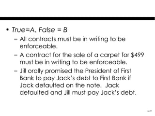 Test Your Knowledge
• True=A, False = B
  – All contracts must be in writing to be
    enforceable.
  – A contract for the sale of a carpet for $499
    must be in writing to be enforceable.
  – Jill orally promised the President of First
    Bank to pay Jack’s debt to First Bank if
    Jack defaulted on the note. Jack
    defaulted and Jill must pay Jack’s debt.

                                                   16-27
 