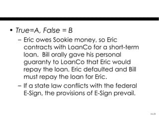 Test Your Knowledge
• True=A, False = B
  – Eric owes Sookie money, so Eric
    contracts with LoanCo for a short-term
    loan. Bill orally gave his personal
    guaranty to LoanCo that Eric would
    repay the loan. Eric defaulted and Bill
    must repay the loan for Eric.
  – If a state law conflicts with the federal
    E-Sign, the provisions of E-Sign prevail.


                                                16-28
 