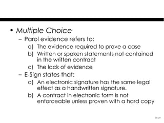 Test Your Knowledge
• Multiple Choice
  – Parol evidence refers to:
     a) The evidence required to prove a case
     b) Written or spoken statements not contained
        in the written contract
     c) The lack of evidence
  – E-Sign states that:
     a) An electronic signature has the same legal
        effect as a handwritten signature.
     b) A contract in electronic form is not
        enforceable unless proven with a hard copy

                                                     16-29
 