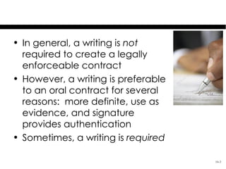 Basics

• In general, a writing is not
  required to create a legally
  enforceable contract
• However, a writing is preferable
  to an oral contract for several
  reasons: more definite, use as
  evidence, and signature
  provides authentication
• Sometimes, a writing is required

                                     16-3
 