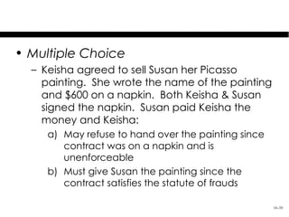 Test Your Knowledge
• Multiple Choice
  – Keisha agreed to sell Susan her Picasso
    painting. She wrote the name of the painting
    and $600 on a napkin. Both Keisha & Susan
    signed the napkin. Susan paid Keisha the
    money and Keisha:
     a) May refuse to hand over the painting since
        contract was on a napkin and is
        unenforceable
     b) Must give Susan the painting since the
        contract satisfies the statute of frauds

                                                     16-30
 