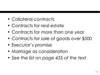 Covered Contracts

•   Collateral contracts
•   Contracts for real estate
•   Contracts for more than one year
•   Contracts for sale of goods over $500
•   Executor’s promise
•   Marriage as consideration
•   See the list on page 435 of the text

                                            16-6
 