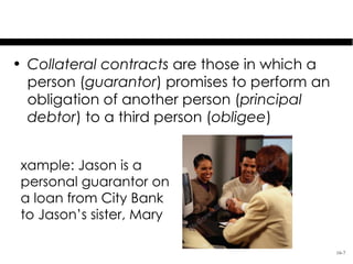 Covered Contracts:
          Collateral Contracts
• Collateral contracts are those in which a
  person (guarantor) promises to perform an
  obligation of another person (principal
  debtor) to a third person (obligee)


 xample: Jason is a
 personal guarantor on
 a loan from City Bank
 to Jason’s sister, Mary

                                              16-7
 