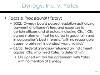 Dynegy, Inc. v. Yates

• Facts & Procedural History:
  – 2002: Dynegy board passed resolution authorizing
    payment of attorney's fees and expenses to
    certain officers and directors, including Olis, if Olis
    signed statement that he acted in good faith and
    in corporation's best interests, "with no reasonable
    cause to believe his conduct was unlawful."
  – 06/03: federal grand jury returned an indictment
    against Olis, who hired Yates to defend him
     • Olis signed written fee agreement with Yates
       with no mention of Dynegy

                                                              16-9
 