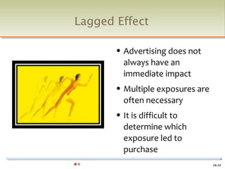 Lagged Effect

          Advertising does not
           always have an
           immediate impact
          Multiple exposures are
           often necessary
          It is difficult to
           determine which
           exposure led to
           purchase
                                    16-14
 
