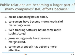 Public relations are becoming a larger part of
  many companies’ IMC efforts because:

   A.   online couponing has declined.
   B.   consumers have become more skeptical of
        marketing claims.
   C.   Web tracking software has become more
        sophisticated.
   D.   gross rating points have become
        marginalized.
   E.   commercial speech has become more
        effective.
                                                  16-32
 