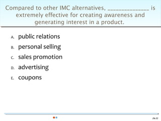 Compared to other IMC alternatives, _______________ is
   extremely effective for creating awareness and
         generating interest in a product.

  A.   public relations
  B.   personal selling
  C.   sales promotion
  D.   advertising
  E.   coupons




                                                    16-33
 