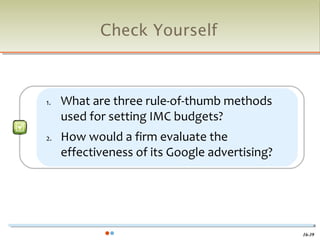 Check Yourself



1.   What are three rule-of-thumb methods
     used for setting IMC budgets?
2.   How would a firm evaluate the
     effectiveness of its Google advertising?




                                                16-39
 