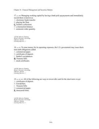 Chapter 16 - Financial Management and Securities Markets
17. (p. 490) Managing working capital by having a bank pick up payments and immediately
record them is known as
A. electronic funds transfer.
B. playing the float.
C. lockbox collections.
D. a transaction balance.
E. economic order quantity.
AACSB: Reflective Thinking
Bloom's Taxonomy: Knowledge
Difficulty: Medium
Learning Objective: 1
18. (p. 491) To raise money for its operating expenses, the U.S. government may issue short-
term debt obligations called
A. commercial paper.
B. certificates of deposit.
C. banker's acceptances.
D. Treasury bills.
E. stock certificates.
AACSB: Reflective Thinking
Bloom's Taxonomy: Knowledge
Difficulty: Medium
Learning Objective: 1
19. (p. 491-492) All of the following are ways to invest idle cash for the short term except
A. certificates of deposit.
B. Eurodollars.
C. Treasury bills.
D. commercial paper.
E. unsecured loans.
AACSB: Reflective Thinking
Bloom's Taxonomy: Knowledge
Difficulty: Medium
Learning Objective: 1
16-6
 