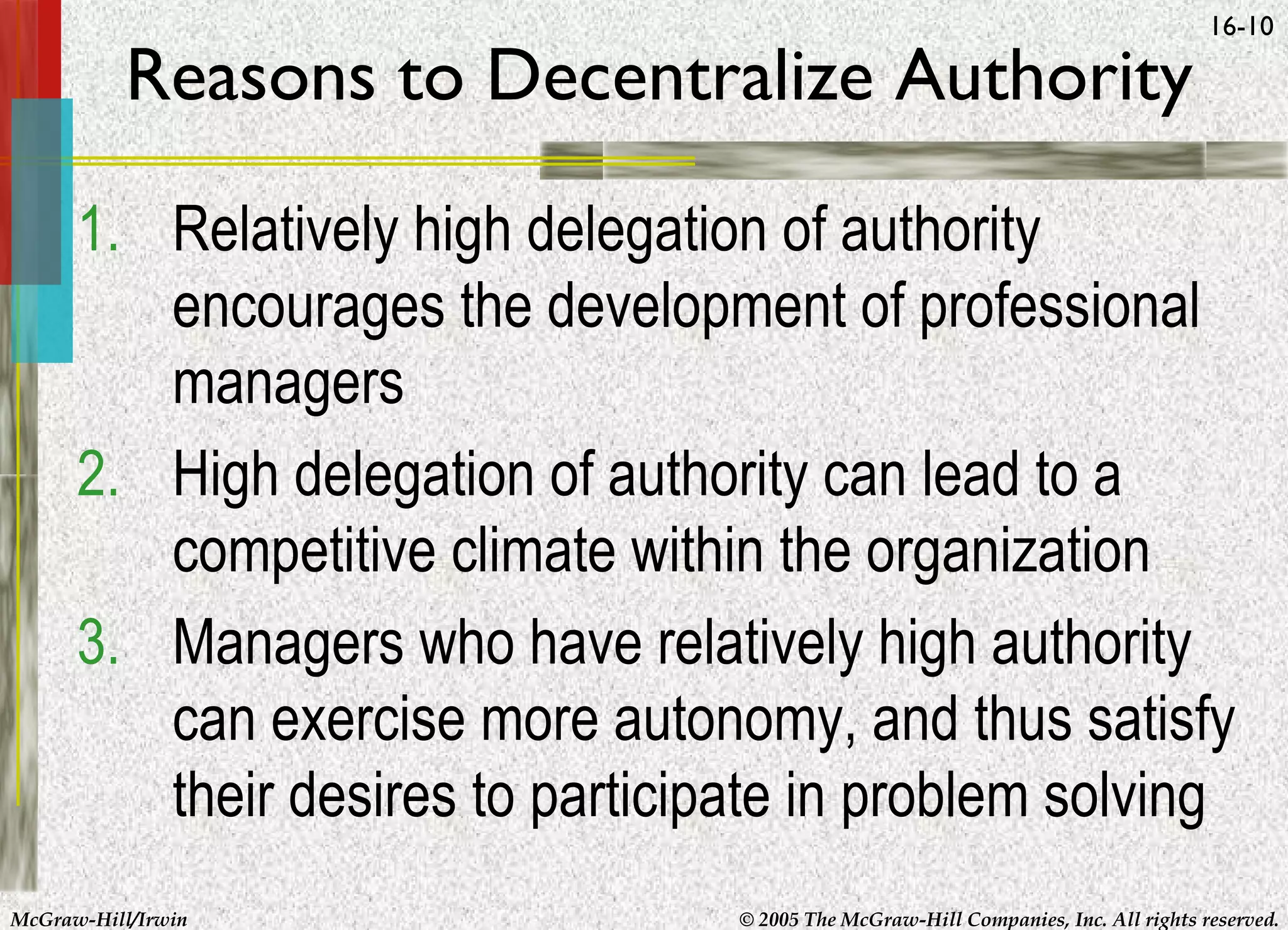 Reasons to Decentralize Authority

16-10

1. Relatively high delegation of authority
encourages the development of professional
managers
2. High delegation of authority can lead to a
competitive climate within the organization
3. Managers who have relatively high authority
can exercise more autonomy, and thus satisfy
their desires to participate in problem solving
McGraw-Hill/Irwin

© 2005 The McGraw-Hill Companies, Inc. All rights reserved.

 