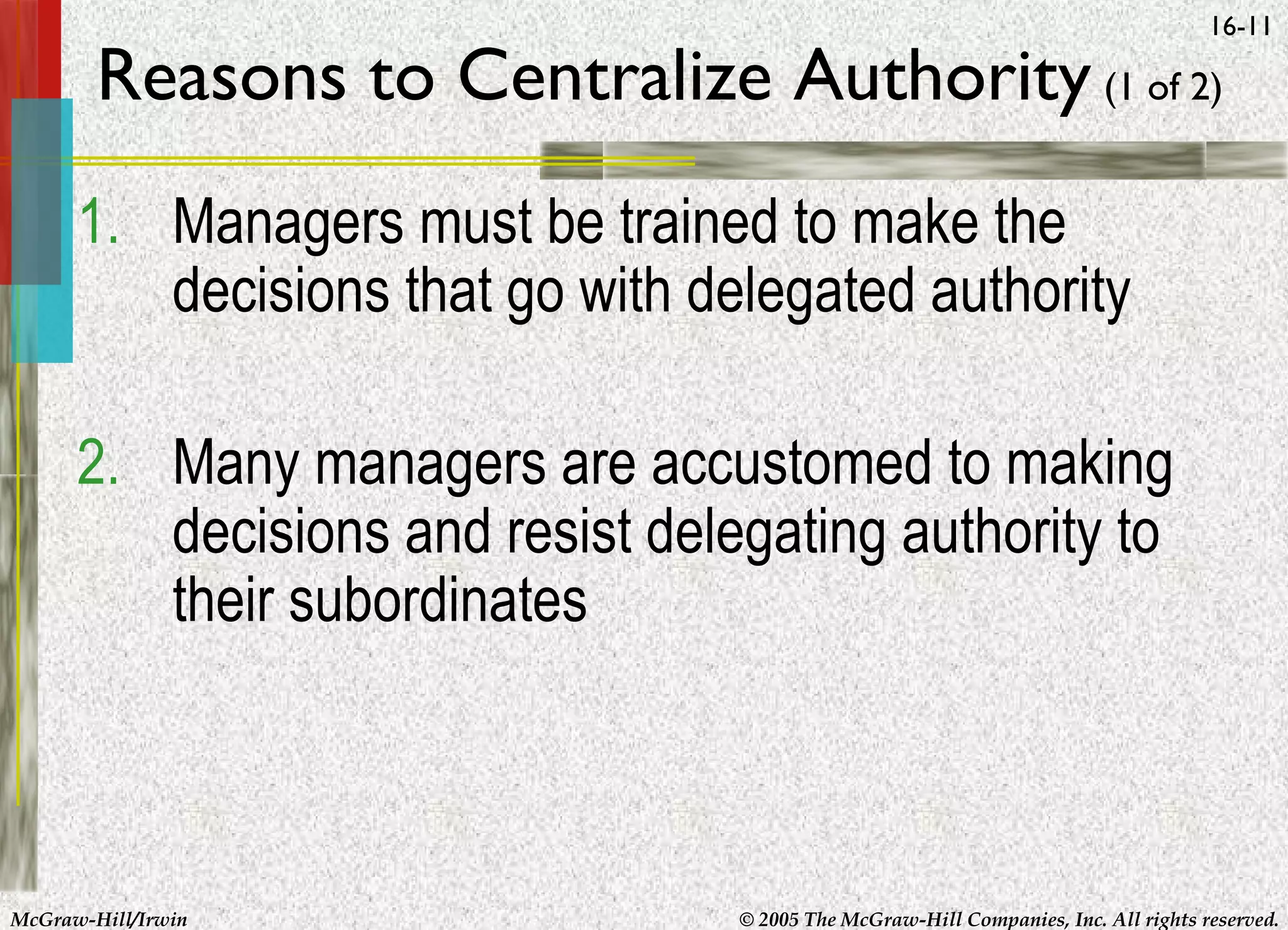16-11

Reasons to Centralize Authority (1 of 2)
1. Managers must be trained to make the
decisions that go with delegated authority
2. Many managers are accustomed to making
decisions and resist delegating authority to
their subordinates

McGraw-Hill/Irwin

© 2005 The McGraw-Hill Companies, Inc. All rights reserved.

 