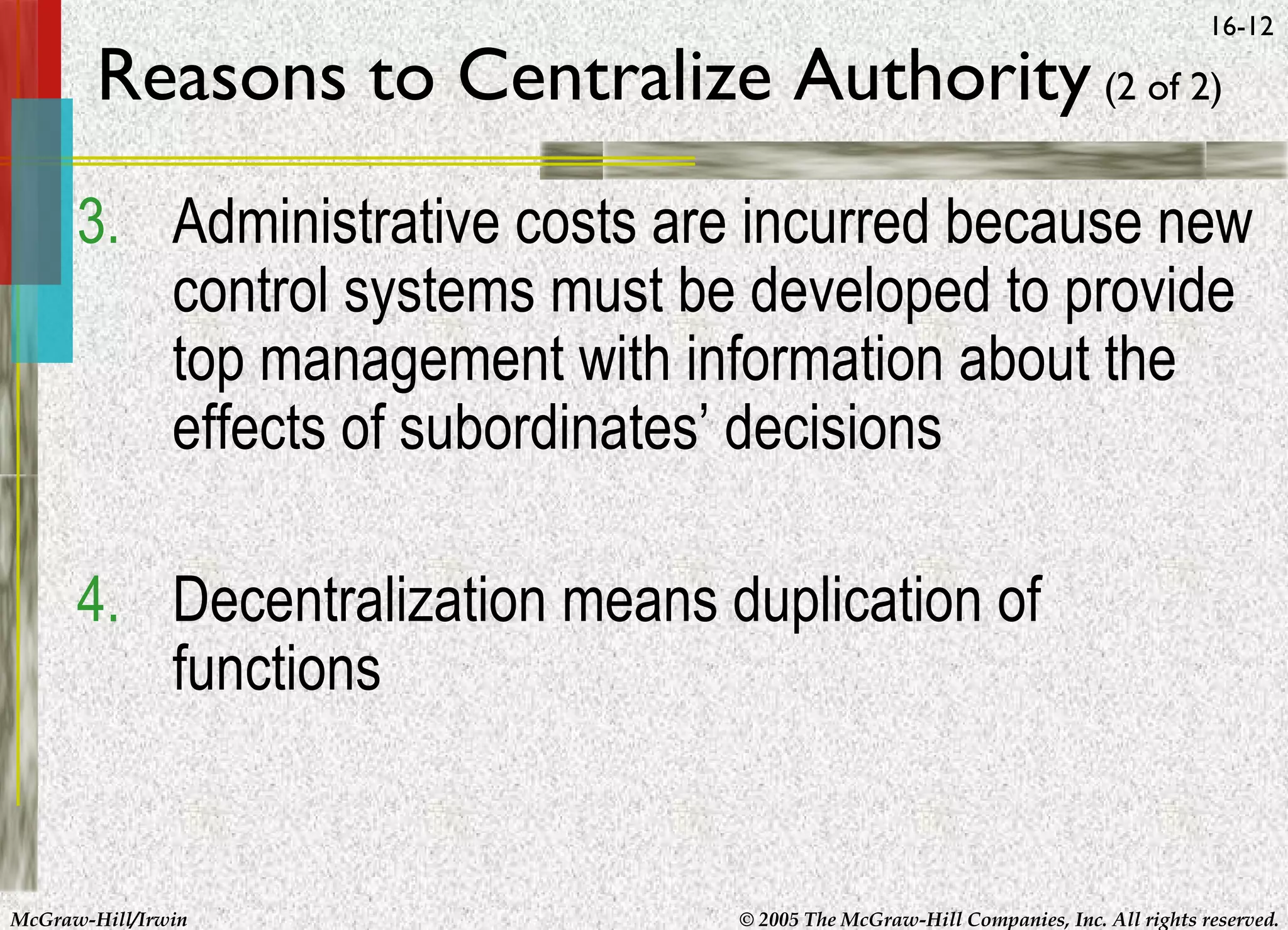 16-12

Reasons to Centralize Authority (2 of 2)

3. Administrative costs are incurred because new
control systems must be developed to provide
top management with information about the
effects of subordinates’ decisions
4. Decentralization means duplication of
functions

McGraw-Hill/Irwin

© 2005 The McGraw-Hill Companies, Inc. All rights reserved.

 