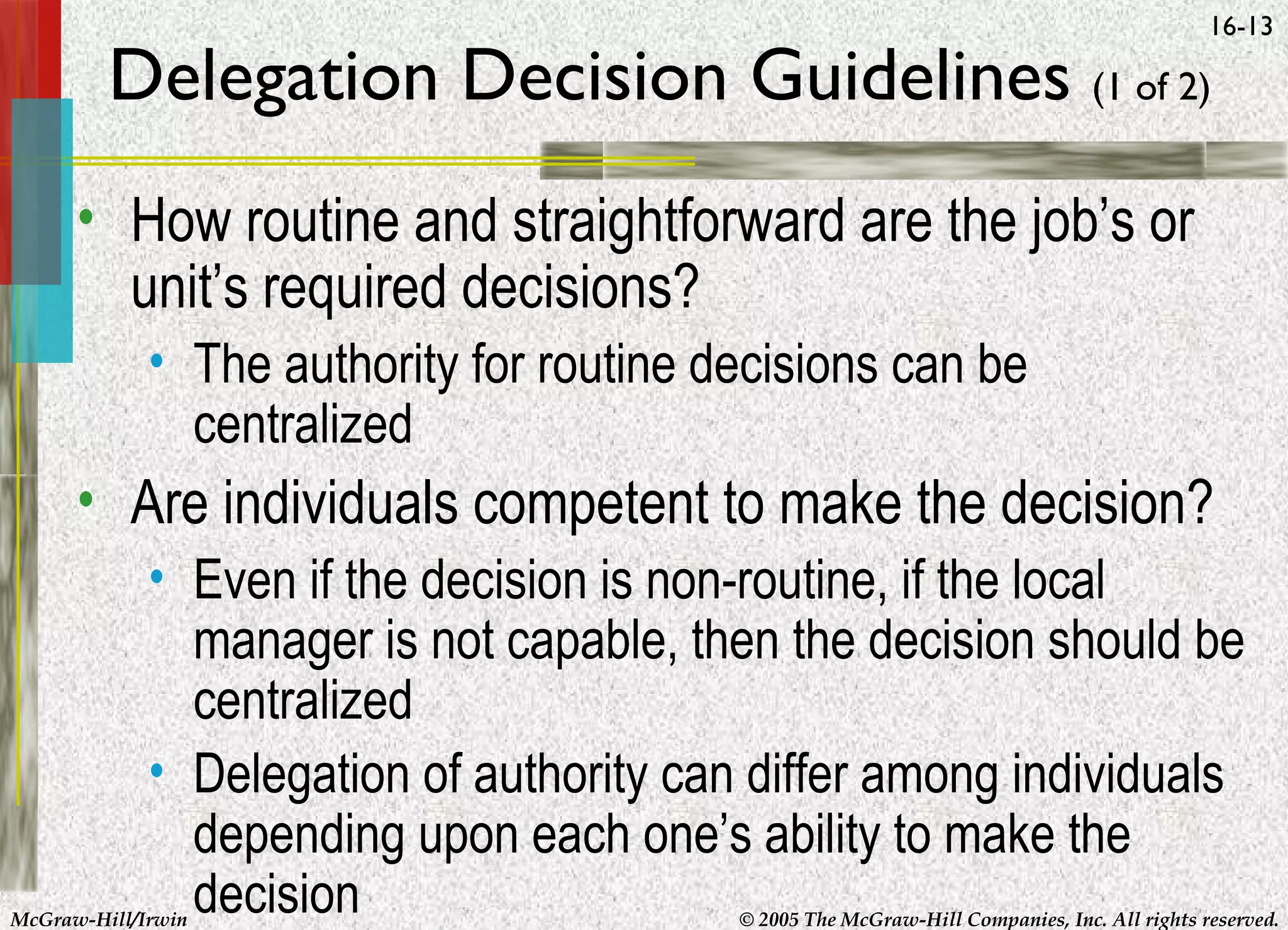 16-13

Delegation Decision Guidelines (1 of 2)
• How routine and straightforward are the job’s or
unit’s required decisions?
• The authority for routine decisions can be
centralized

• Are individuals competent to make the decision?
• Even if the decision is non-routine, if the local
manager is not capable, then the decision should be
centralized
• Delegation of authority can differ among individuals
depending upon each one’s ability to make the
decision

McGraw-Hill/Irwin

© 2005 The McGraw-Hill Companies, Inc. All rights reserved.

 