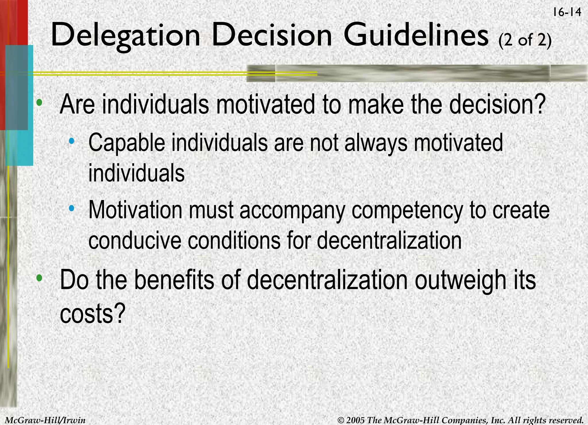 16-14

Delegation Decision Guidelines (2 of 2)
• Are individuals motivated to make the decision?
• Capable individuals are not always motivated
individuals
• Motivation must accompany competency to create
conducive conditions for decentralization

• Do the benefits of decentralization outweigh its
costs?

McGraw-Hill/Irwin

© 2005 The McGraw-Hill Companies, Inc. All rights reserved.

 