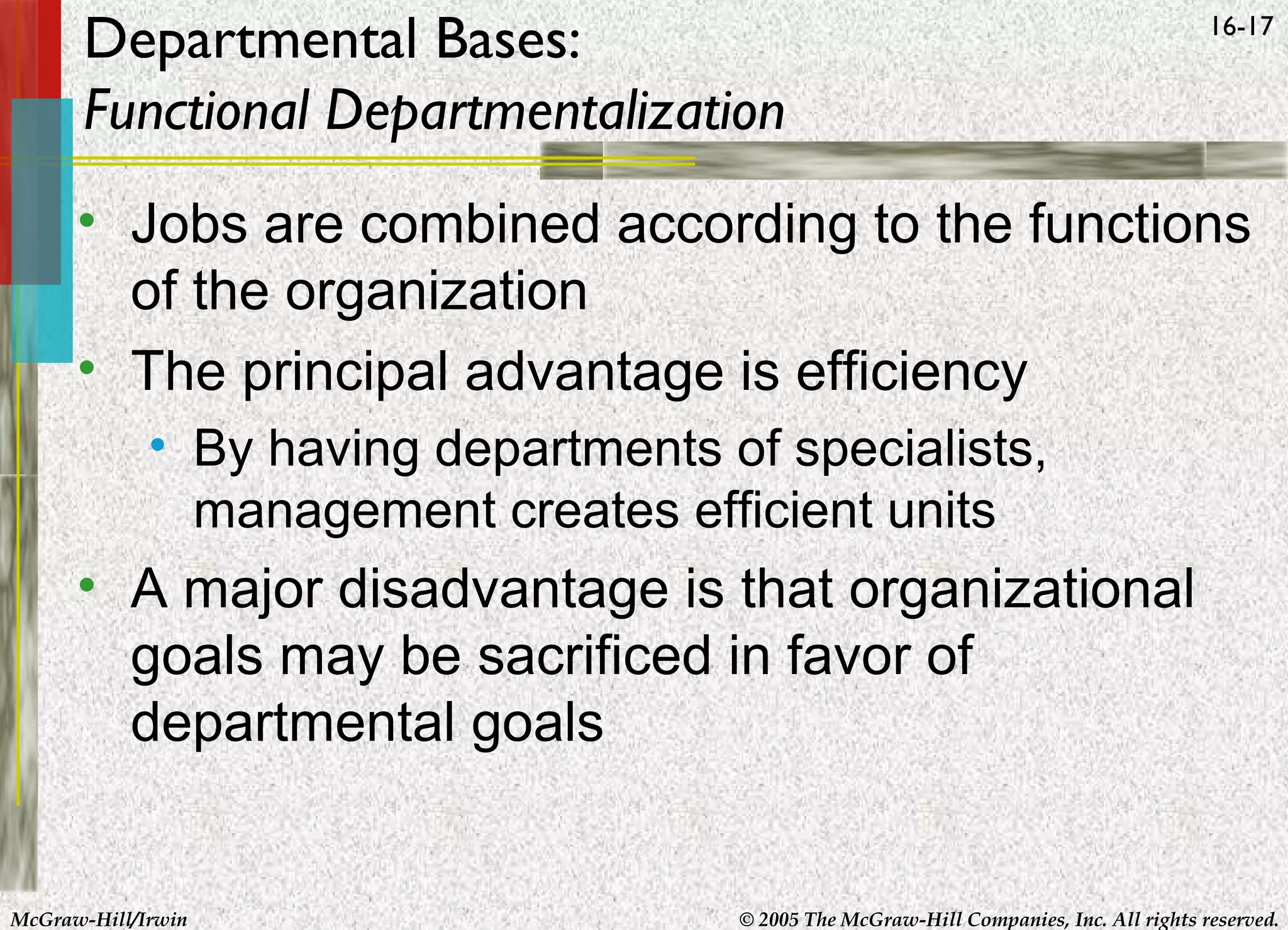 Departmental Bases:
Functional Departmentalization

16-17

• Jobs are combined according to the functions
of the organization
• The principal advantage is efficiency
• By having departments of specialists,
management creates efficient units

• A major disadvantage is that organizational
goals may be sacrificed in favor of
departmental goals

McGraw-Hill/Irwin

© 2005 The McGraw-Hill Companies, Inc. All rights reserved.

 