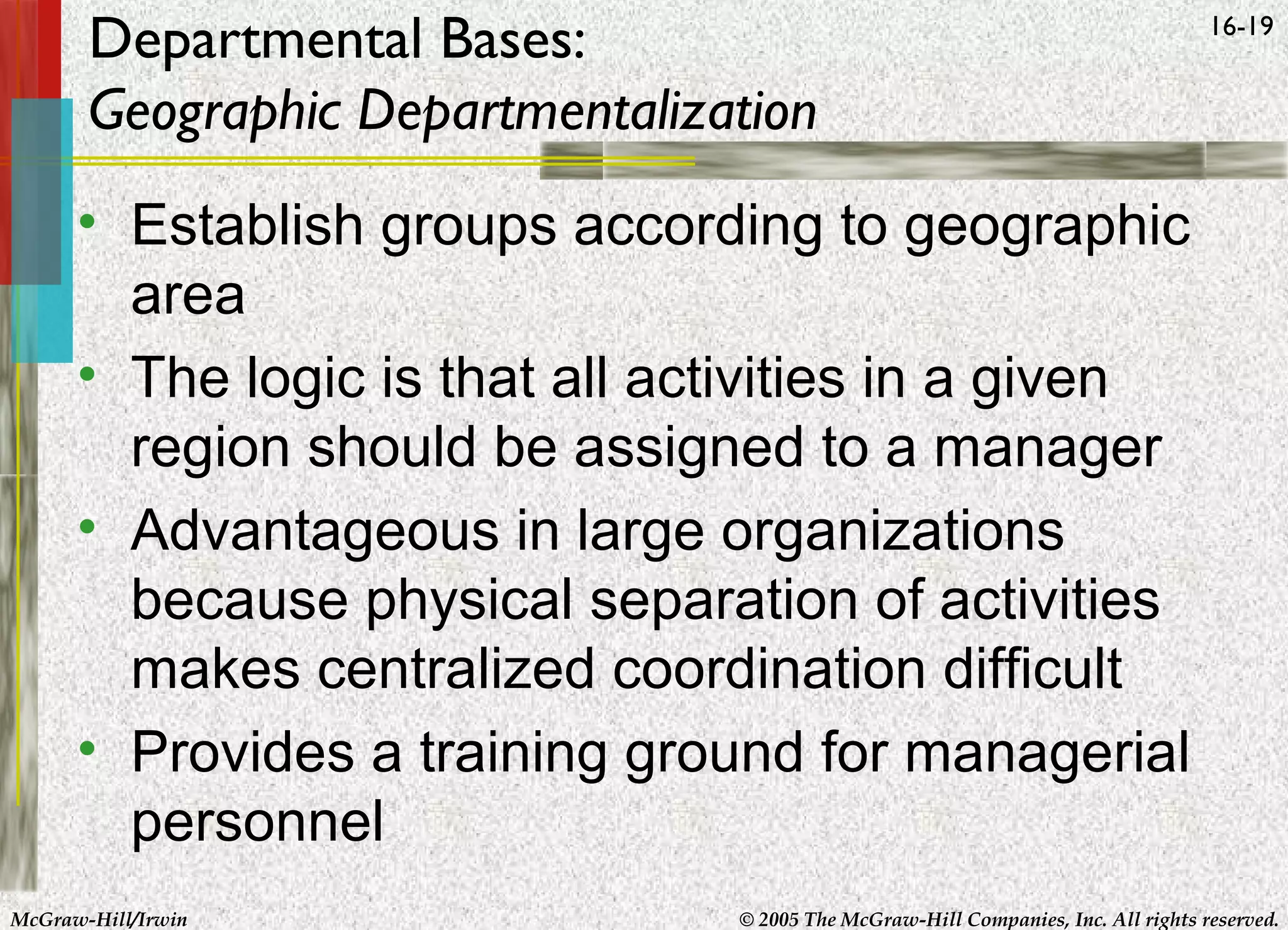 Departmental Bases:
Geographic Departmentalization

16-19

• Establish groups according to geographic
area
• The logic is that all activities in a given
region should be assigned to a manager
• Advantageous in large organizations
because physical separation of activities
makes centralized coordination difficult
• Provides a training ground for managerial
personnel
McGraw-Hill/Irwin

© 2005 The McGraw-Hill Companies, Inc. All rights reserved.

 