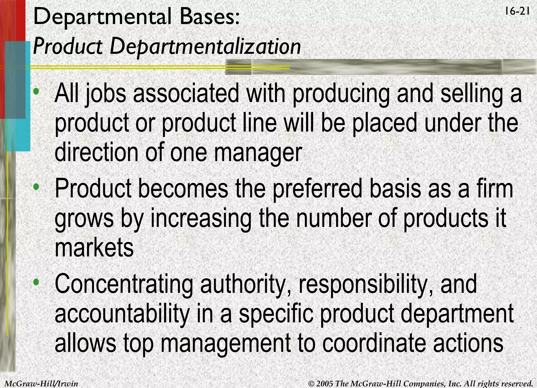 Departmental Bases:
Product Departmentalization

16-21

• All jobs associated with producing and selling a
product or product line will be placed under the
direction of one manager
• Product becomes the preferred basis as a firm
grows by increasing the number of products it
markets
• Concentrating authority, responsibility, and
accountability in a specific product department
allows top management to coordinate actions
McGraw-Hill/Irwin

© 2005 The McGraw-Hill Companies, Inc. All rights reserved.

 