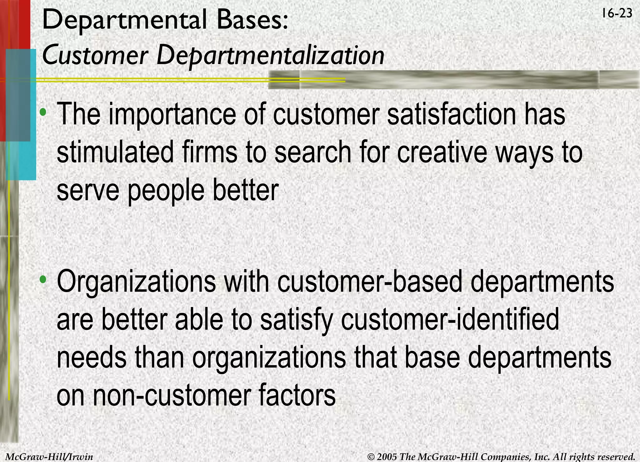 Departmental Bases:
Customer Departmentalization

16-23

• The importance of customer satisfaction has
stimulated firms to search for creative ways to
serve people better
• Organizations with customer-based departments
are better able to satisfy customer-identified
needs than organizations that base departments
on non-customer factors
McGraw-Hill/Irwin

© 2005 The McGraw-Hill Companies, Inc. All rights reserved.

 