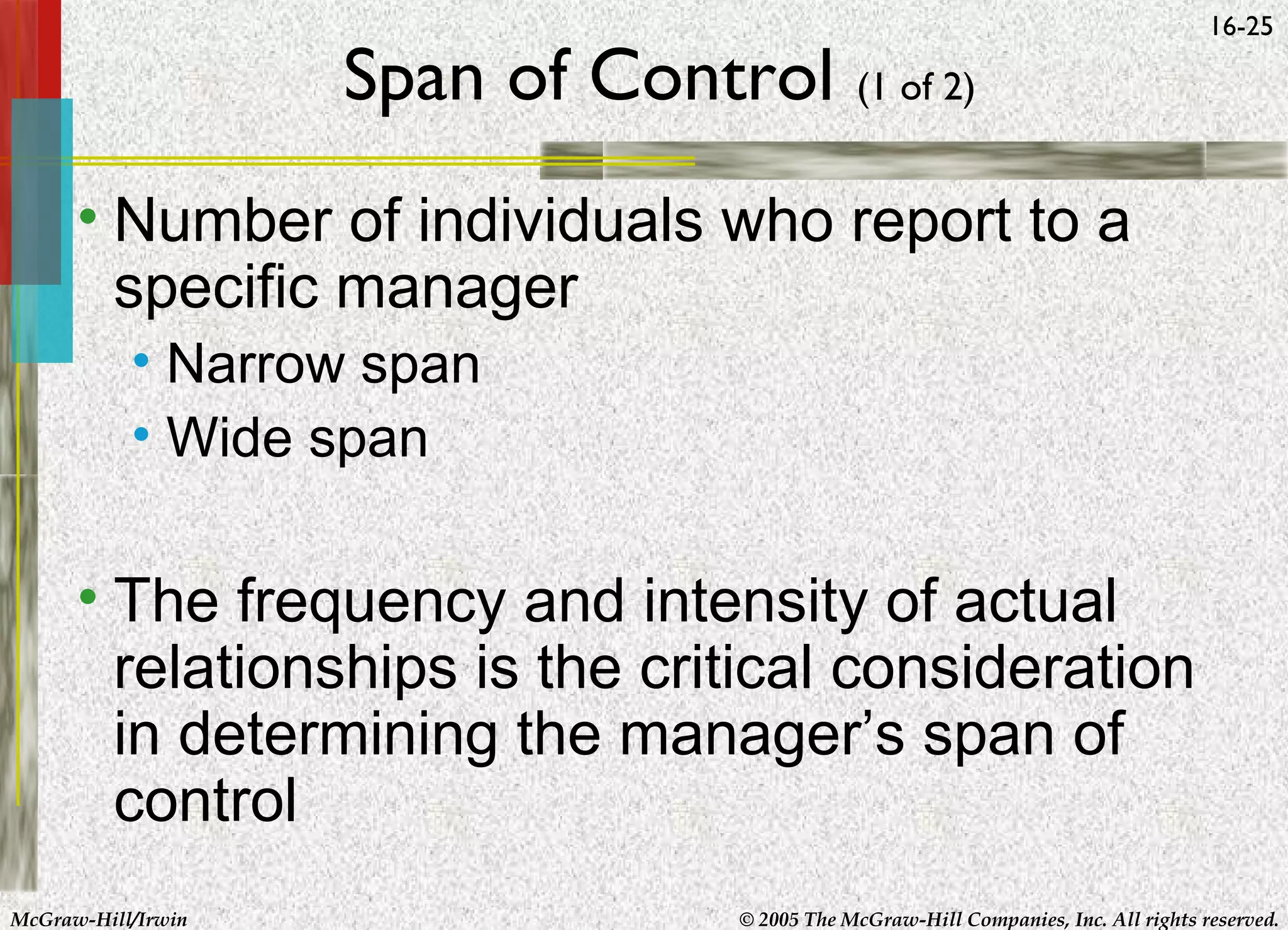 Span of Control (1 of 2)

16-25

• Number of individuals who report to a
specific manager
• Narrow span
• Wide span

• The frequency and intensity of actual
relationships is the critical consideration
in determining the manager’s span of
control
McGraw-Hill/Irwin

© 2005 The McGraw-Hill Companies, Inc. All rights reserved.

 