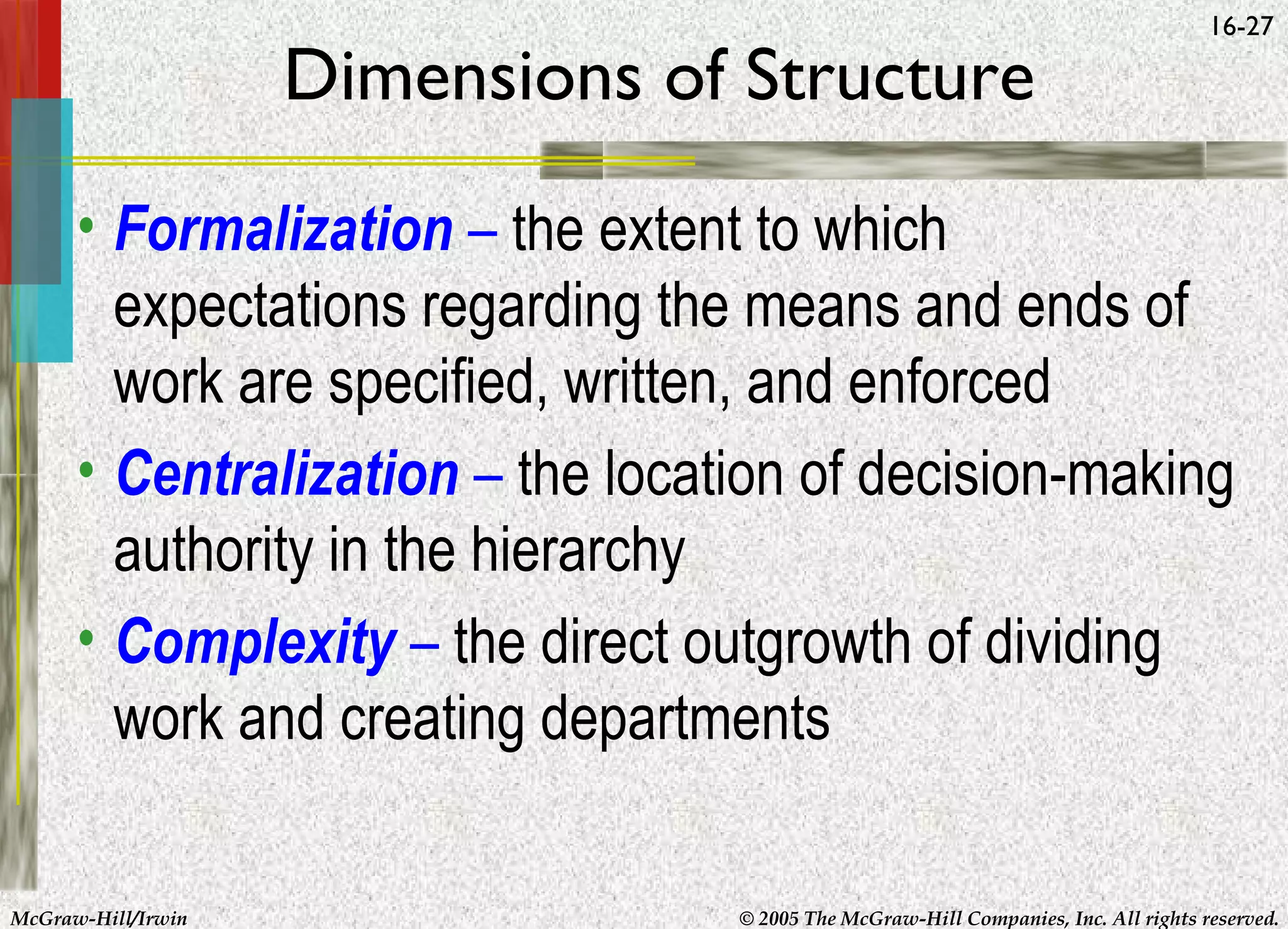 Dimensions of Structure

16-27

• Formalization – the extent to which
expectations regarding the means and ends of
work are specified, written, and enforced
• Centralization – the location of decision-making
authority in the hierarchy
• Complexity – the direct outgrowth of dividing
work and creating departments
McGraw-Hill/Irwin

© 2005 The McGraw-Hill Companies, Inc. All rights reserved.

 