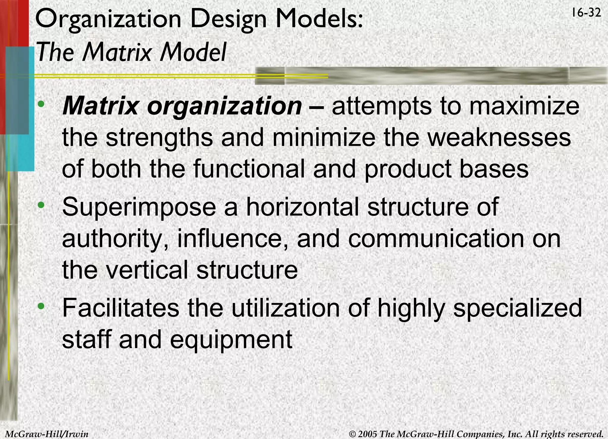 Organization Design Models:
The Matrix Model

16-32

• Matrix organization – attempts to maximize
the strengths and minimize the weaknesses
of both the functional and product bases
• Superimpose a horizontal structure of
authority, influence, and communication on
the vertical structure
• Facilitates the utilization of highly specialized
staff and equipment

McGraw-Hill/Irwin

© 2005 The McGraw-Hill Companies, Inc. All rights reserved.

 