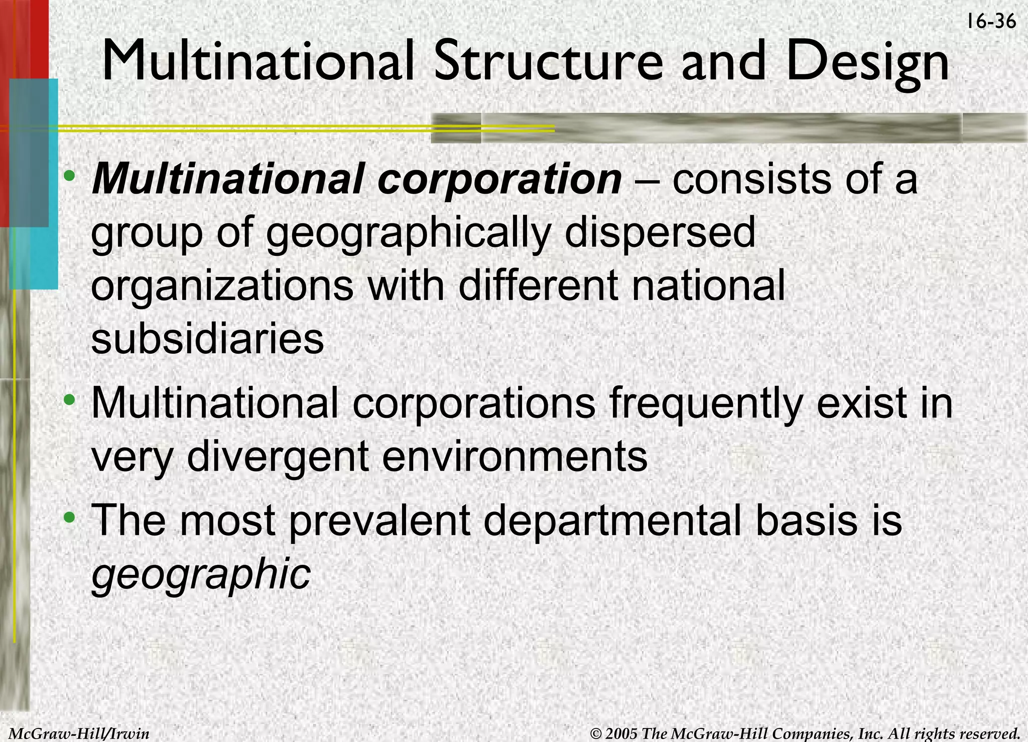 Multinational Structure and Design

16-36

• Multinational corporation – consists of a
group of geographically dispersed
organizations with different national
subsidiaries
• Multinational corporations frequently exist in
very divergent environments
• The most prevalent departmental basis is
geographic

McGraw-Hill/Irwin

© 2005 The McGraw-Hill Companies, Inc. All rights reserved.

 