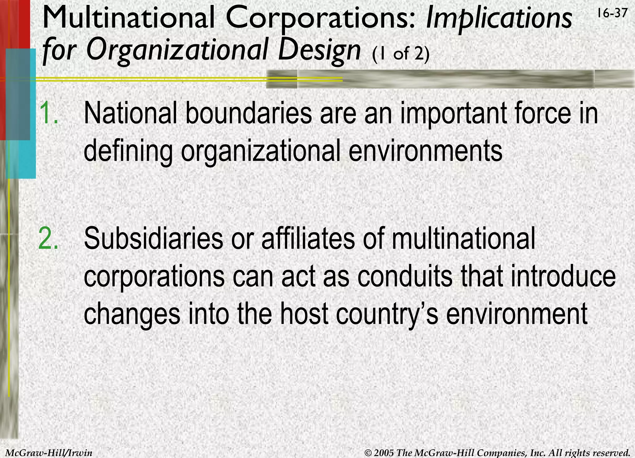 Multinational Corporations: Implications
for Organizational Design (1 of 2)

16-37

1. National boundaries are an important force in
defining organizational environments
2. Subsidiaries or affiliates of multinational
corporations can act as conduits that introduce
changes into the host country’s environment

McGraw-Hill/Irwin

© 2005 The McGraw-Hill Companies, Inc. All rights reserved.

 