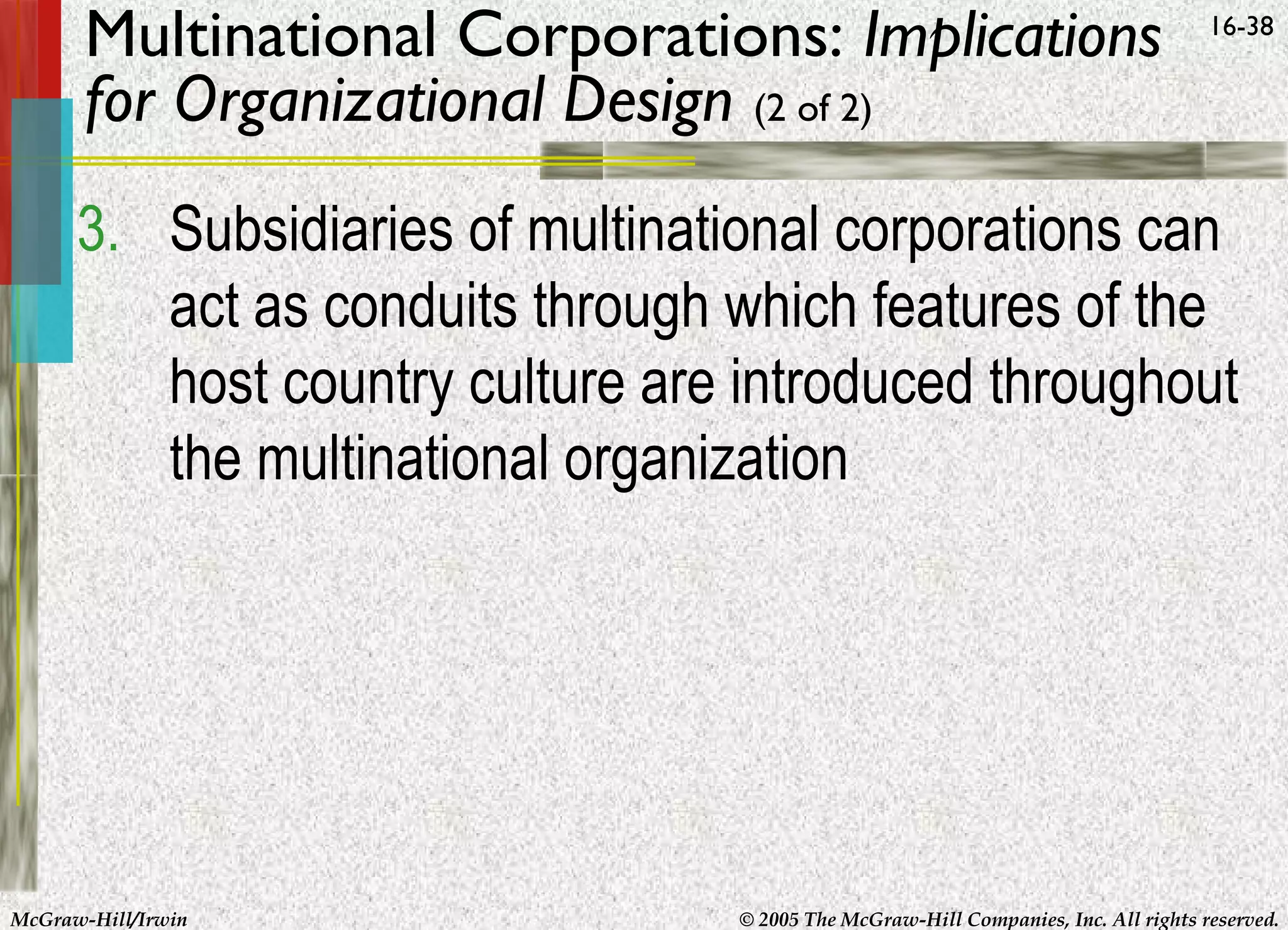 Multinational Corporations: Implications
for Organizational Design (2 of 2)

16-38

3. Subsidiaries of multinational corporations can
act as conduits through which features of the
host country culture are introduced throughout
the multinational organization

McGraw-Hill/Irwin

© 2005 The McGraw-Hill Companies, Inc. All rights reserved.

 
