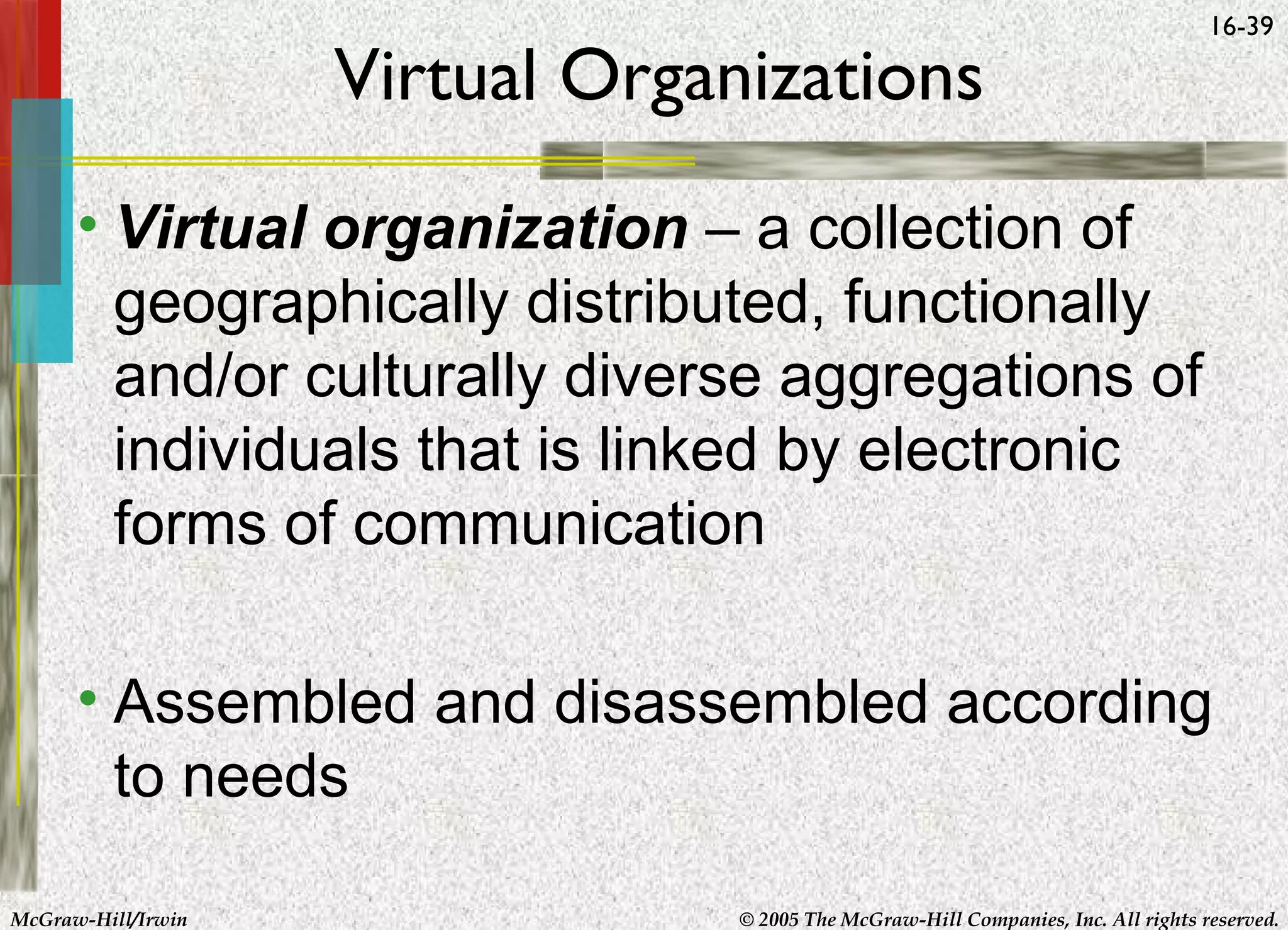 Virtual Organizations

16-39

• Virtual organization – a collection of
geographically distributed, functionally
and/or culturally diverse aggregations of
individuals that is linked by electronic
forms of communication
• Assembled and disassembled according
to needs
McGraw-Hill/Irwin

© 2005 The McGraw-Hill Companies, Inc. All rights reserved.

 