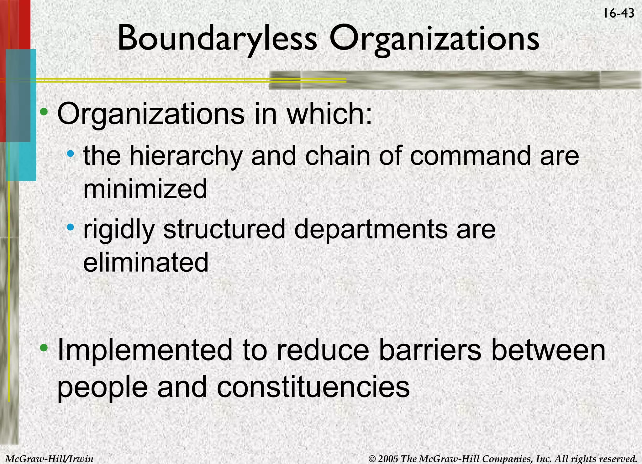 Boundaryless Organizations

16-43

• Organizations in which:
• the hierarchy and chain of command are
minimized
• rigidly structured departments are
eliminated

• Implemented to reduce barriers between
people and constituencies
McGraw-Hill/Irwin

© 2005 The McGraw-Hill Companies, Inc. All rights reserved.

 