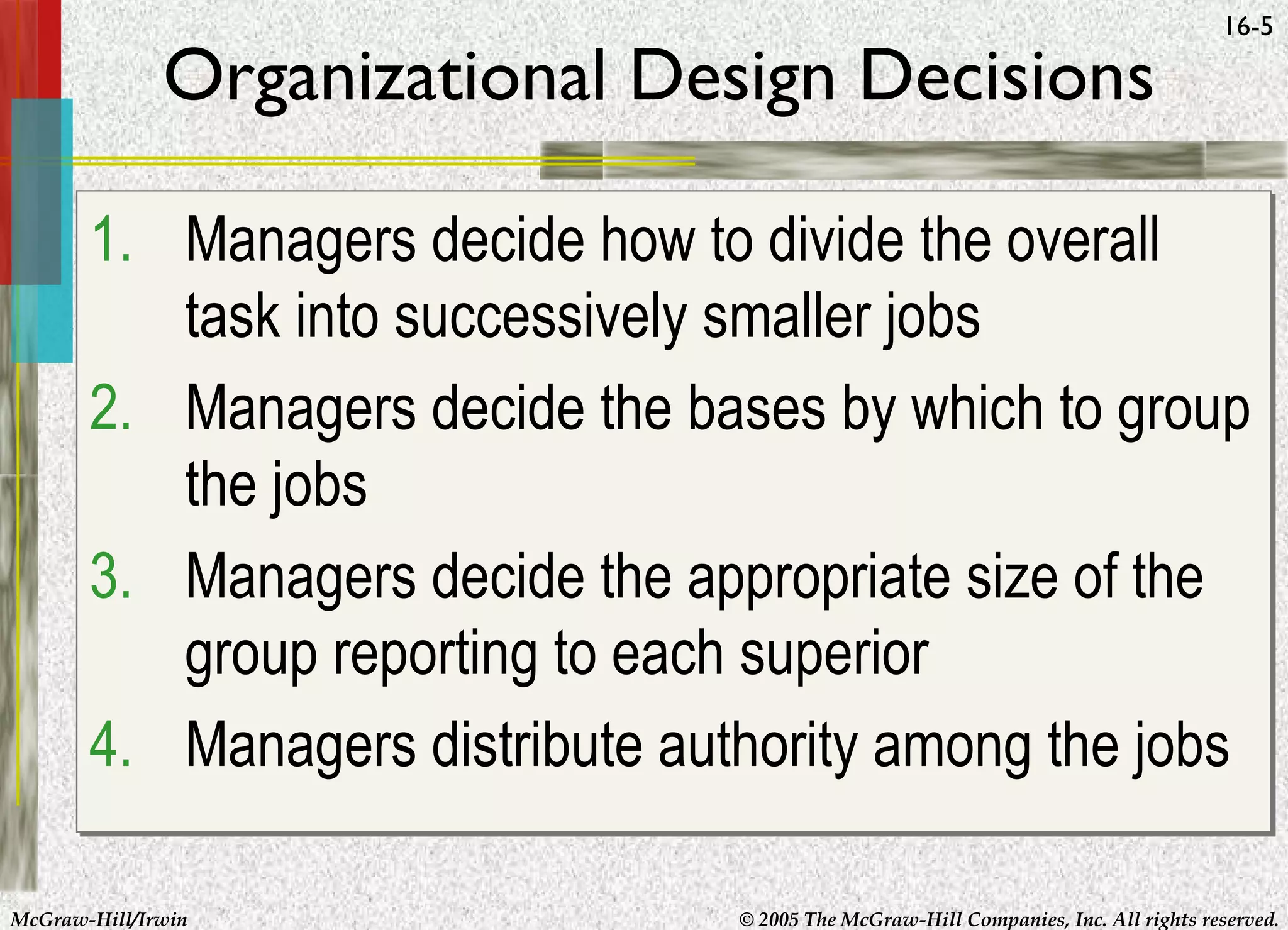 Organizational Design Decisions

16-5

1. Managers decide how to divide the overall
task into successively smaller jobs
2. Managers decide the bases by which to group
the jobs
3. Managers decide the appropriate size of the
group reporting to each superior
4. Managers distribute authority among the jobs
McGraw-Hill/Irwin

© 2005 The McGraw-Hill Companies, Inc. All rights reserved.

 