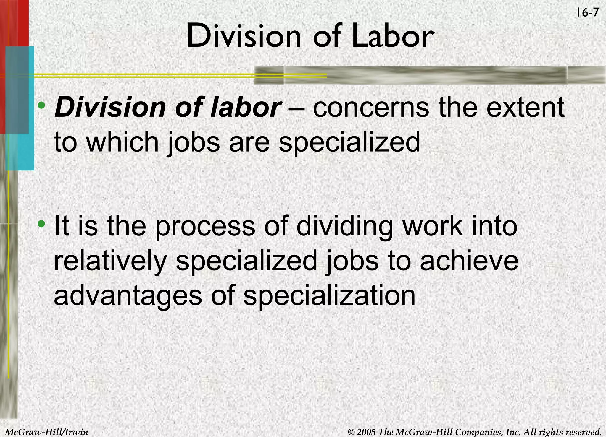 Division of Labor

16-7

• Division of labor – concerns the extent
to which jobs are specialized
• It is the process of dividing work into
relatively specialized jobs to achieve
advantages of specialization

McGraw-Hill/Irwin

© 2005 The McGraw-Hill Companies, Inc. All rights reserved.

 