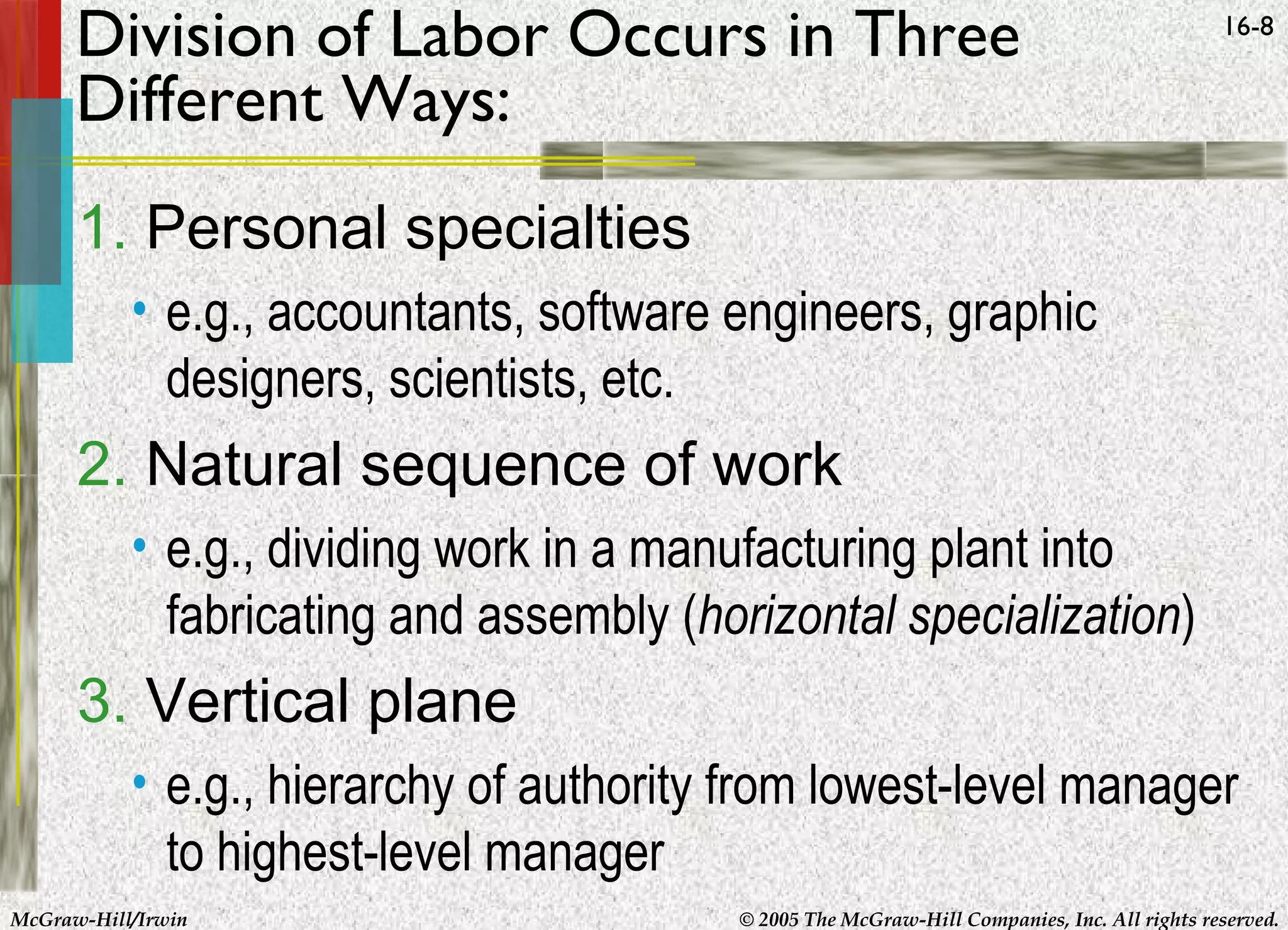 Division of Labor Occurs in Three
Different Ways:

16-8

1. Personal specialties
• e.g., accountants, software engineers, graphic
designers, scientists, etc.

2. Natural sequence of work
• e.g., dividing work in a manufacturing plant into
fabricating and assembly (horizontal specialization)

3. Vertical plane
• e.g., hierarchy of authority from lowest-level manager
to highest-level manager
McGraw-Hill/Irwin

© 2005 The McGraw-Hill Companies, Inc. All rights reserved.

 