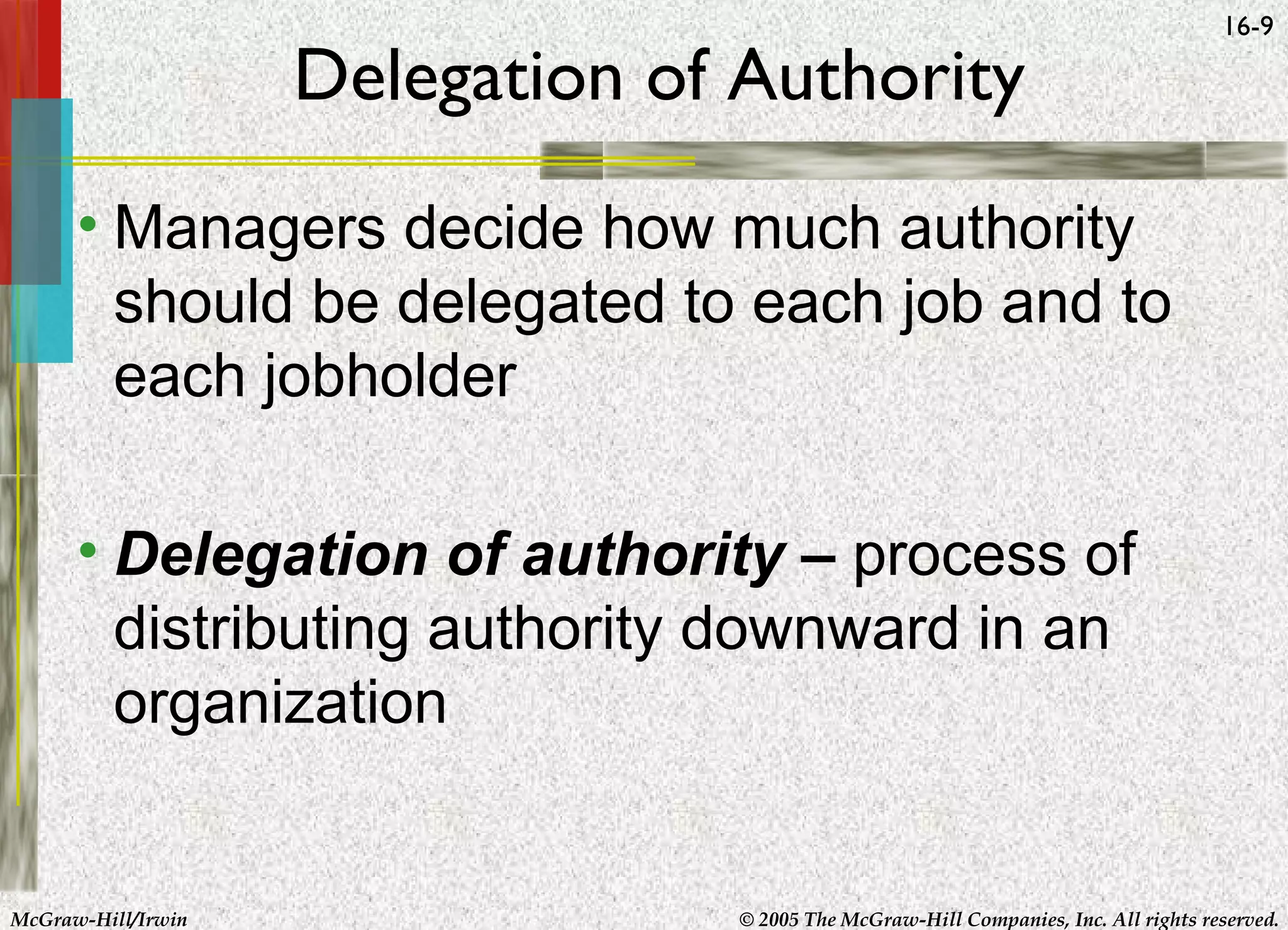 Delegation of Authority

16-9

• Managers decide how much authority
should be delegated to each job and to
each jobholder
• Delegation of authority – process of
distributing authority downward in an
organization

McGraw-Hill/Irwin

© 2005 The McGraw-Hill Companies, Inc. All rights reserved.

 