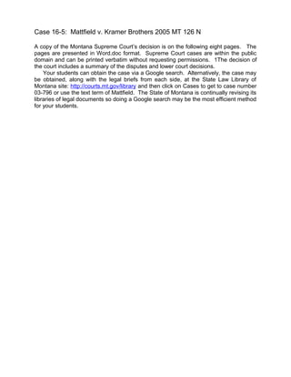 Case 16-5: Mattfield v. Kramer Brothers 2005 MT 126 N
A copy of the Montana Supreme Court’s decision is on the following eight pages. The
pages are presented in Word.doc format. Supreme Court cases are within the public
domain and can be printed verbatim without requesting permissions. 1The decision of
the court includes a summary of the disputes and lower court decisions.
Your students can obtain the case via a Google search. Alternatively, the case may
be obtained, along with the legal briefs from each side, at the State Law Library of
Montana site: http://courts.mt.gov/library and then click on Cases to get to case number
03-796 or use the text term of Mattfield. The State of Montana is continually revising its
libraries of legal documents so doing a Google search may be the most efficient method
for your students.

 