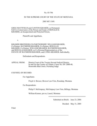 No. 03-796
IN THE SUPREME COURT OF THE STATE OF MONTANA
2005 MT 136N
GREG MATTFIELD and CLINTON KRAMER, as Permanent
Full Co-Conservators of the Person and Estate of DONALD D.
KRAMER, an Incapacitated and Protected Person,
Plaintiffs and Appellants,
v.
KRAMER BROTHERS CO-PARTNERSHIP; WILLIAM KRAMER,
Co-Partner; RAYMOND KRAMER, Co-Partner; DOUGLAS
KRAMER, Co-Partner; WILLIAM KRAMER, RAYMOND KRAMER,
and DOUGLAS KRAMER, as Co-Personal Representatives of the
ESTATE OF RAYMOND KRAMER, and LYDIA KRAMER, Individually,
Defendants and Respondents.
APPEAL FROM:

District Court of the Twenty-Second Judicial District,
In and For the County of Carbon, Cause No. DV 2000-40,
Honorable Blair Jones, Presiding Judge

COUNSEL OF RECORD:
For Appellants:
Floyd A. Brower, Brower Law Firm, Roundup, Montana
For Respondents:
Philip P. McGimpsey, McGimpsey Law Firm, Billings, Montana
William Kramer, pro se, Laurel, Montana
Submitted on Briefs: June 23, 2004
Decided: May 31, 2005
Filed:
__________________________________________

 