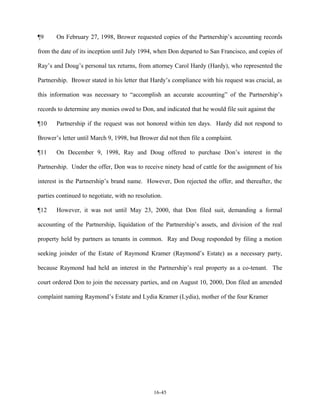 ¶9

On February 27, 1998, Brower requested copies of the Partnership’s accounting records

from the date of its inception until July 1994, when Don departed to San Francisco, and copies of
Ray’s and Doug’s personal tax returns, from attorney Carol Hardy (Hardy), who represented the
Partnership. Brower stated in his letter that Hardy’s compliance with his request was crucial, as
this information was necessary to “accomplish an accurate accounting” of the Partnership’s
records to determine any monies owed to Don, and indicated that he would file suit against the
¶10

Partnership if the request was not honored within ten days. Hardy did not respond to

Brower’s letter until March 9, 1998, but Brower did not then file a complaint.
¶11

On December 9, 1998, Ray and Doug offered to purchase Don’s interest in the

Partnership. Under the offer, Don was to receive ninety head of cattle for the assignment of his
interest in the Partnership’s brand name. However, Don rejected the offer, and thereafter, the
parties continued to negotiate, with no resolution.
¶12

However, it was not until May 23, 2000, that Don filed suit, demanding a formal

accounting of the Partnership, liquidation of the Partnership’s assets, and division of the real
property held by partners as tenants in common. Ray and Doug responded by filing a motion
seeking joinder of the Estate of Raymond Kramer (Raymond’s Estate) as a necessary party,
because Raymond had held an interest in the Partnership’s real property as a co-tenant. The
court ordered Don to join the necessary parties, and on August 10, 2000, Don filed an amended
complaint naming Raymond’s Estate and Lydia Kramer (Lydia), mother of the four Kramer

16-45

 