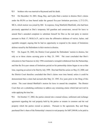 ¶13

brothers who was married to Raymond until his death.

¶14

On December 18, 2001, Doug, Ray, and Lydia filed a motion to dismiss Don’s claims

under the RUPA as time barred under the general five-year limitation provision, § 27-2-231,
MCA, which motion was joined by Bill. In response, Greg Mattfield (Mattfield), who had been
previously appointed as Don’s temporary full guardian and conservator, moved for leave to
amend Don’s amended complaint to substitute himself for Don as the real party in interest
pursuant to Rule 17, M.R.Civ.P., and to raise the affirmative defenses of waiver, laches, and
equitable estoppel, arguing that he had no opportunity to respond to the statute of limitations
defense raised by the Defendants in their motion to dismiss.
¶15

On August 30, 2002, the District Court granted the Defendants’ motion to dismiss, but

only as to those claims accruing prior to May 23, 1995. The court concluded that Don’s
relocation to San Francisco in July 1994 constituted a wrongful withdrawal from the Partnership,
and that the five-year statute of limitations period on his partnership claims began to run at that
time, requiring an action to be filed by July 1999. Don had filed his action on May 23, 2000, and
the District Court therefore concluded that Don’s claims were time barred, unless it could be
demonstrated that a claim had accrued after May 23, 1995, five years prior to the filing of this
action. The court denied Mattfield’s motion for leave to amend the complaint. The District
Court then set a scheduling conference to address any remaining claims which had survived its
order applying the time bar.
¶16

On October 17, 2002, the parties entered into a mutual release, settlement and exchange

agreement regarding the real property held by the parties as tenants in common and the real
property which the parties owned as partners.

Pursuant to the agreement, Ray and Doug

purchased Don’s share of the Partnership’s interest in real property for $487,500.00, to be paid to

16-46

 