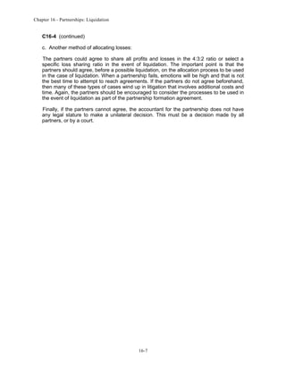 Chapter 16 - Partnerships: Liquidation

C16-4 (continued)
c. Another method of allocating losses:
The partners could agree to share all profits and losses in the 4:3:2 ratio or select a
specific loss sharing ratio in the event of liquidation. The important point is that the
partners should agree, before a possible liquidation, on the allocation process to be used
in the case of liquidation. When a partnership fails, emotions will be high and that is not
the best time to attempt to reach agreements. If the partners do not agree beforehand,
then many of these types of cases wind up in litigation that involves additional costs and
time. Again, the partners should be encouraged to consider the processes to be used in
the event of liquidation as part of the partnership formation agreement.
Finally, if the partners cannot agree, the accountant for the partnership does not have
any legal stature to make a unilateral decision. This must be a decision made by all
partners, or by a court.

16-7

 