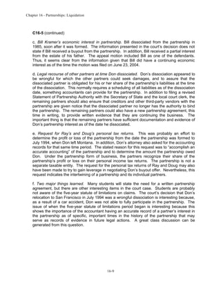 Chapter 16 - Partnerships: Liquidation

C16-5 (continued)
c. Bill Kramer’s economic interest in partnership. Bill dissociated from the partnership in
1985, soon after it was formed. The information presented in the court’s decision does not
state if Bill received a buyout from the partnership. In addition, Bill received a partial interest
from the estate of his father. The appeal motion included Bill as one of the defendants.
Thus, it seems clear from the information given that Bill did have a continuing economic
interest as of the time the motion was filed on June 23, 2004.
d. Legal recourse of other partners at time Don dissociated. Don’s dissociation appeared to
be wrongful for which the other partners could seek damages, and to assure that the
dissociated partner is obligated for his or her share of the partnership’s liabilities at the time
of the dissociation. This normally requires a scheduling of all liabilities as of the dissociation
date, something accountants can provide for the partnership. In addition to filing a revised
Statement of Partnership Authority with the Secretary of State and the local court clerk, the
remaining partners should also ensure that creditors and other third-party vendors with the
partnership are given notice that the dissociated partner no longer has the authority to bind
the partnership. The remaining partners could also have a new partnership agreement, this
time in writing, to provide written evidence that they are continuing the business. The
important thing is that the remaining partners have sufficient documentation and evidence of
Don’s partnership interest as of the date he dissociated.
e. Request for Ray’s and Doug’s personal tax returns. This was probably an effort to
determine the profit or loss of the partnership from the date the partnership was formed to
July 1994, when Don left Montana. In addition, Don’s attorney also asked for the accounting
records for that same time period. The stated reason for this request was to “accomplish an
accurate accounting” of the partnership and to determine the amount the partnership owed
Don. Under the partnership form of business, the partners recognize their share of the
partnership’s profit or loss on their personal income tax returns. The partnership is not a
separate taxable entity. The request for the personal tax returns of Ray and Doug may also
have been made to try to gain leverage in negotiating Don’s buyout offer. Nevertheless, this
request indicates the intertwining of a partnership and its individual partners.
f. Two major things learned. Many students will state the need for a written partnership
agreement, but there are other interesting items in the court case. Students are probably
not aware of the five-year statute of limitations on claims. The court’s decision that Don’s
relocation to San Francisco in July 1994 was a wrongful dissociation is interesting because,
as a result of a car accident, Don was not able to fully participate in the partnership. The
issue of when the five-year statute of limitations period began is interesting because this
shows the importance of the accountant having an accurate record of a partner’s interest in
the partnership as of specific, important times in the history of the partnership that may
serve as records of evidence in future legal actions. A great class discussion can be
generated from this question.

16-9

 
