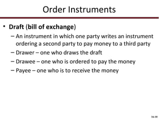 Order Instruments
• Draft (bill of exchange)
– An instrument in which one party writes an instrument
ordering a second party to pay money to a third party
– Drawer – one who draws the draft
– Drawee – one who is ordered to pay the money
– Payee – one who is to receive the money

16-10

 