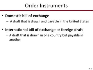 Order Instruments
• Domestic bill of exchange
– A draft that is drawn and payable in the United States

• International bill of exchange or foreign draft
– A draft that is drawn in one country but payable in
another

16-12

 