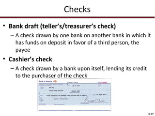 Checks
• Bank draft (teller’s/treasurer’s check)
– A check drawn by one bank on another bank in which it
has funds on deposit in favor of a third person, the
payee

• Cashier’s check
– A check drawn by a bank upon itself, lending its credit
to the purchaser of the check

16-15

 