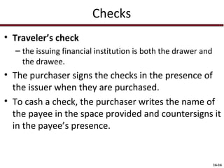 Checks
• Traveler’s check
– the issuing financial institution is both the drawer and
the drawee.

• The purchaser signs the checks in the presence of
the issuer when they are purchased.
• To cash a check, the purchaser writes the name of
the payee in the space provided and countersigns it
in the payee’s presence.

16-16

 