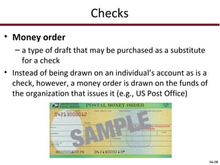 Checks
• Money order
– a type of draft that may be purchased as a substitute
for a check
• Instead of being drawn on an individual’s account as is a
check, however, a money order is drawn on the funds of
the organization that issues it (e.g., US Post Office)

16-18

 